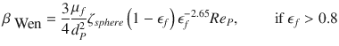 
$$\displaystyle{ \beta _{\mbox{ Wen}} = \frac{3} {4} \frac{\mu _{f}} {d_{P}^{2}}\zeta _{sphere}\left (1 -\epsilon _{f}\right )\epsilon _{f}^{-2.65}Re_{ P},\qquad \mbox{ if }\epsilon _{f} > 0.8 }$$
