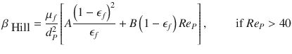 
$$\displaystyle{ \beta _{\mbox{ Hill}} = \frac{\mu _{f}} {d_{P}^{2}}\left [A\frac{\left (1 -\epsilon _{f}\right )^{2}} {\epsilon _{f}} + B\left (1 -\epsilon _{f}\right )Re_{P}\right ],\qquad \mbox{ if }Re_{P} > 40 }$$
