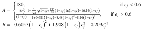 
$$\displaystyle{ \begin{array}{rl} A =&\left \{\begin{array}{@{}l@{\quad }l@{}} 180,\qquad \qquad \qquad \qquad \qquad \qquad \qquad \qquad \quad \,\;\;\;\;\,\mbox{ if }\epsilon _{f} < 0.6 \quad \\ \frac{18\epsilon _{f}^{3}} {\left (1-\epsilon _{f}\right )} \frac{1+ \frac{3} {\sqrt{2}} \sqrt{1-\epsilon _{f}}+\frac{135} {64} \left (1-\epsilon _{f}\right )\ln \left (1-\epsilon _{f}\right )+16.14\left (1-\epsilon _{f}\right )} {1+0.681\left (1-\epsilon _{f}\right )-8.48\left (1-\epsilon _{f}\right )^{2}+8.16\left (1-\epsilon _{f}\right )^{3}},\;\;\;\;\;\mbox{ if }\epsilon _{f} > 0.6\quad \end{array} \right. \\ B =&\;0.6057\left (1 -\epsilon _{f}\right )^{2} + 1.908\left (1 -\epsilon _{f}\right )\epsilon _{f}^{2} + 0.209\epsilon _{f}^{-3} \end{array} }$$
