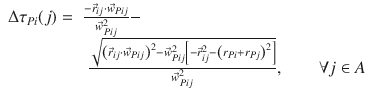 
$$\displaystyle{ \begin{array}{rl} \Delta \tau _{Pi}(j) =&\frac{-\vec{r} _{ij}\cdot \vec{w} _{Pij}} {\vec{w} _{Pij}^{2}} - \\ &\;\frac{\sqrt{\left (\vec{r} _{ij } \cdot \vec{w} _{Pij } \right ) ^{2 } -\vec{w} _{Pij }^{2 }\left [-\vec{r} _{ij }^{2 }-\left (r_{Pi } +r_{Pj } \right ) ^{2 } \right ]}} {\vec{w} _{Pij}^{2}},\qquad \forall j \in A \end{array} }$$
