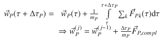 
$$\displaystyle{ \begin{array}{rl} \vec{w}_{P}(\tau +\Delta \tau _{P}) =&\;\vec{w}_{P}(\tau ) + \frac{1} {m_{P}}\int \limits _{\tau }^{\tau +\Delta \tau _{P}}\sum _{ k}\vec{F } _{Pk}(\tau )\mathrm{d}\tau \\ & \Rightarrow \vec{w} _{P}^{(j)} = \vec{w} _{P}^{(j-1)} + \frac{\Delta \tau _{P}} {m_{P}} \vec{F } _{P,compl}\end{array} }$$
