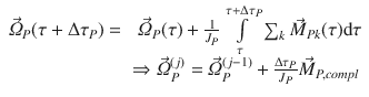 
$$\displaystyle{ \begin{array}{rl} \vec{\varOmega }_{P}(\tau +\Delta \tau _{P}) =&\;\vec{\varOmega }_{P}(\tau ) + \frac{1} {J_{P}}\int \limits _{\tau }^{\tau +\Delta \tau _{P}}\sum _{ k}\vec{M } _{Pk}(\tau )\mathrm{d}\tau \\ & \Rightarrow \vec{\varOmega } _{P}^{(j)} = \vec{\varOmega } _{P}^{(j-1)} + \frac{\Delta \tau _{P}} {J_{P}} \vec{M } _{P,compl}\end{array} }$$
