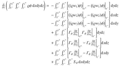 
$$\displaystyle{ \begin{array}{rl} \frac{\partial } {\partial \tau }\,{\Biggl (\;\int _{x^{-}}^{x^{+} }\int _{y^{-}}^{y^{+} }\int _{z^{-}}^{z^{+} }\varrho \phi \,\mathrm{d}x\mathrm{d}y\mathrm{d}z\Biggr )} =& -\int _{y^{-}}^{y^{+} }\int _{z^{-}}^{z^{+} }{\biggl [\big((\varrho w_{1})\phi \big)\Big\vert _{x^{+}} -\big ((\varrho w_{1})\phi \big)\Big\vert _{x^{-}}\biggr ]}\,\mathrm{d}y\mathrm{d}z \\ & -\int _{x^{-}}^{x^{+} }\int _{z^{-}}^{z^{+} }{\biggl [\big((\varrho w_{2})\phi \big)\Big\vert _{y^{+}} -\big ((\varrho w_{2})\phi \big)\Big\vert _{y^{-}}\biggr ]}\,\mathrm{d}x\mathrm{d}z \\ & -\int _{x^{-}}^{x^{+} }\int _{y^{-}}^{y^{+} }{\biggl [\big((\varrho w_{3})\phi \big)\Big\vert _{z^{+}} -\big ((\varrho w_{3})\phi \big)\Big\vert _{z^{-}}\biggr ]}\,\mathrm{d}x\mathrm{d}y \\ & +\int _{ y^{-}}^{y^{+} }\int _{z^{-}}^{z^{+} }{\Biggl [\varGamma _{\phi }\, \frac{\partial \phi } {\partial x_{1}} \bigg\vert _{x^{+}}\varGamma _{\phi }\, \frac{\partial \phi } {\partial x_{1}} \bigg\vert _{x^{-}}\Biggr ]}\mathrm{d}y\mathrm{d}z \\ & +\int _{ x^{-}}^{x^{+} }\int _{z^{-}}^{z^{+} }{\Biggl [\varGamma _{\phi }\, \frac{\partial \phi } {\partial x_{2}} \bigg\vert _{y^{+}} -\varGamma _{\phi }\, \frac{\partial \phi } {\partial x_{2}} \bigg\vert _{y^{-}}\Biggr ]}\mathrm{d}x\mathrm{d}z \\ & +\int _{ x^{-}}^{x^{+} }\int _{y^{-}}^{y^{+} }{\Biggl [\varGamma _{\phi }\, \frac{\partial \phi } {\partial x_{3}} \bigg\vert _{z^{+}} -\varGamma _{\phi }\, \frac{\partial \phi } {\partial x_{3}} \bigg\vert _{z^{-}}\Biggr ]}\mathrm{d}x\mathrm{d}y \\ & +\int _{ x^{-}}^{x^{+} }\int _{y^{-}}^{y^{+} }\int _{z^{-}}^{z^{+} }S_{\phi }\,\mathrm{d}x\mathrm{d}y\mathrm{d}z\end{array} }$$
