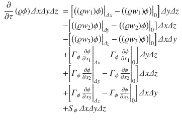 
$$\displaystyle{ \begin{array}{rl} \dfrac{\partial } {\partial \tau }\,(\varrho \phi )\,\varDelta x\varDelta y\varDelta z& =\Big [\big((\varrho w_{1})\phi \big)\big\vert _{\varDelta x} -\big ((\varrho w_{1})\phi \big)\big\vert _{0}\Big]\,\varDelta y\varDelta z \\ & -\Big [\big((\varrho w_{2})\phi \big)\big\vert _{\varDelta y} -\big ((\varrho w_{2})\phi \big)\big\vert _{0}\big]\,\varDelta x\varDelta z \\ & -\Big [\big((\varrho w_{3})\phi \big)\big\vert _{\varDelta z} -\big ((\varrho w_{3})\phi \big)\big\vert _{0}\Big]\,\varDelta x\varDelta y \\ & +{\biggl [\varGamma _{\phi }\, \frac{\partial \phi } {\partial x_{1}} \bigg\vert _{\varDelta x} -\varGamma _{\phi }\, \frac{\partial \phi } {\partial x_{1}} \bigg\vert _{0}\biggr ]}\,\varDelta y\varDelta z \\ & +{\biggl [\varGamma _{\phi }\, \frac{\partial \phi } {\partial x_{2}} \bigg\vert _{\varDelta y} -\varGamma _{\phi }\, \frac{\partial \phi } {\partial x_{2}} \bigg\vert _{0}\biggr ]}\,\varDelta x\varDelta z \\ & +{\biggl [\varGamma _{\phi }\, \frac{\partial \phi } {\partial x_{3}} \bigg\vert _{\varDelta z} -\varGamma _{\phi }\, \frac{\partial \phi } {\partial x_{3}} \bigg\vert _{0}\biggr ]}\,\varDelta x\varDelta y \\ & + S_{\phi }\,\varDelta x\varDelta y\varDelta z\end{array} }$$
