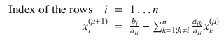 
$$\displaystyle\begin{array}{rcl} \mbox{ Index of the rows}\quad i& =& 1\ldots n {}\\ x_{i}^{(\mu +1)}& =& \frac{b_{i}} {a_{ii}} -\sum _{k=1;k\neq i}^{n}\frac{a_{ik}} {a_{ii}} x_{k}^{(\mu )} {}\\ \end{array}$$
