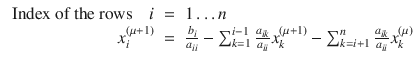 
$$\displaystyle\begin{array}{rcl} \mbox{ Index of the rows}\quad i& =& 1\ldots n {}\\ x_{i}^{(\mu +1)}& =& \frac{b_{i}} {a_{ii}} -\sum _{k=1}^{i-1}\frac{a_{ik}} {a_{ii}} x_{k}^{(\mu +1)} -\sum _{ k=i+1}^{n}\frac{a_{ik}} {a_{ii}} x_{k}^{(\mu )} {}\\ \end{array}$$
