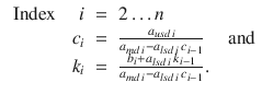 
$$\displaystyle\begin{array}{rcl} \mbox{ Index }\quad i& =& 2\ldots n {}\\ c_{i}& =& \frac{a_{usd\,i}} {a_{md\,i} - a_{lsd\,i}\,c_{i-1}}\quad \mbox{ and} {}\\ k_{i}& =& \frac{b_{i} + a_{lsd\,i}\,k_{i-1}} {a_{md\,i} - a_{lsd\,i}\,c_{i-1}}. {}\\ \end{array}$$
