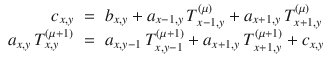 
$$\displaystyle\begin{array}{rcl} c_{x,y}& =& b_{x,y} + a_{x-1,y}\,T_{x-1,y}^{(\mu )} + a_{ x+1,y}\,T_{x+1,y}^{(\mu )} {}\\ a_{x,y}\,T_{x,y}^{(\mu +1)}& =& a_{ x,y-1}\,T_{x,y-1}^{(\mu +1)} + a_{ x+1,y}\,T_{x+1,y}^{(\mu +1)} + c_{ x,y} {}\\ \end{array}$$
