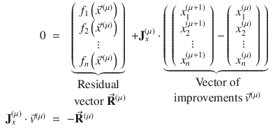 
$$\displaystyle\begin{array}{rcl} 0& =& \mathop{\underbrace{\left (\begin{array}{*{10}c} f_{1}\left (\vec{x} ^{\,(\mu )}\right ) \\ f_{2}\left (\vec{x} ^{\,(\mu )}\right )\\ \vdots \\ f_{n}\left (\vec{x} ^{\,(\mu )}\right ) \end{array} \right )}}\limits _{\begin{array}{c}\mbox{ Residual } \\ \mbox{ vector }\vec{\mathbf{R}} ^{(\mu )}\end{array}} + \mathbf{J}_{x}^{(\mu )} \cdot \mathop{\underbrace{\left (\begin{array}{*{10}c} \left (\begin{array}{*{10}c} x_{1}^{(\mu +1)} \\ x_{2}^{(\mu +1)}\\ \vdots \\ x_{n}^{(\mu +1)} \end{array} \right ) -\left (\begin{array}{*{10}c} x_{1}^{(\mu )} \\ x_{2}^{(\mu )}\\ \vdots \\ x_{n}^{(\mu )} \end{array} \right ) \end{array} \right )}}\limits _{\begin{array}{c}\mbox{ Vector of} \\ \mbox{ improvements }\vec{v} ^{(\mu )}\end{array}} {}\\ \mathbf{J}_{x}^{(\mu )} \cdot \vec{v} ^{(\mu )}& =& -\vec{\mathbf{R}} ^{(\mu )} {}\\ \end{array}$$
