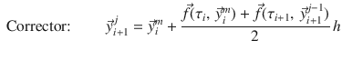 
$$\displaystyle{ \mbox{ Corrector:}\mbox{ }\qquad \vec{y}_{i+1}^{j} = \vec{y} _{ i}^{m} + \frac{\vec{f } (\tau _{i},\, \vec{y} _{i}^{m}) + \vec{f } (\tau _{ i+1},\, \vec{y} _{i+1}^{j-1})} {2} \,h }$$
