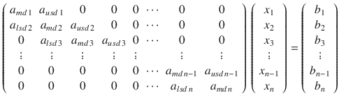 
$$\displaystyle{ \left (\begin{array}{*{10}c} a_{md\,1} & a_{usd\,1} & 0 & 0 &0&\cdots & 0 & 0 \\ a_{lsd\,2} & a_{md\,2} & a_{usd\,2} & 0 &0&\cdots & 0 & 0 \\ 0 & a_{lsd\,3} & a_{md\,3} & a_{usd\,3} & 0&\cdots & 0 & 0\\ \vdots & \vdots & \vdots & \vdots & \vdots & & \vdots & \vdots \\ 0 & 0 & 0 & 0 &0&\cdots &a_{md\,n-1} & a_{usd\,n-1} \\ 0 & 0 & 0 & 0 &0&\cdots & a_{lsd\,n} & a_{md\,n} \end{array} \right )\,\left (\begin{array}{*{10}c} x_{1} \\ x_{2} \\ x_{3}\\ \vdots \\ x_{n-1} \\ x_{n}\\ \end{array} \right ) = \left (\begin{array}{*{10}c} b_{1} \\ b_{2} \\ b_{3}\\ \vdots \\ b_{n-1} \\ b_{n}\\ \end{array} \right ) }$$
