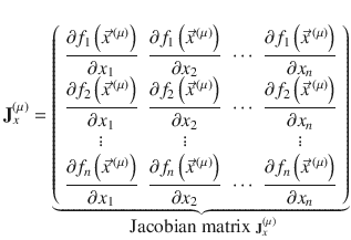 
$$\displaystyle{ \mathbf{J}_{x}^{(\mu )} =\mathop{\underbrace{ \left (\begin{array}{*{10}c} \dfrac{\partial f_{1}\left (\vec{x} ^{\,(\mu )}\right )} {\partial x_{1}} & \dfrac{\partial f_{1}\left (\vec{x} ^{\,(\mu )}\right )} {\partial x_{2}} & \cdots & \dfrac{\partial f_{1}\left (\vec{x} ^{\,(\mu )}\right )} {\partial x_{n}} \\ \dfrac{\partial f_{2}\left (\vec{x} ^{\,(\mu )}\right )} {\partial x_{1}} & \dfrac{\partial f_{2}\left (\vec{x} ^{\,(\mu )}\right )} {\partial x_{2}} & \cdots & \dfrac{\partial f_{2}\left (\vec{x} ^{\,(\mu )}\right )} {\partial x_{n}}\\ \vdots & \vdots & & \vdots \\ \dfrac{\partial f_{n}\left (\vec{x} ^{\,(\mu )}\right )} {\partial x_{1}} & \dfrac{\partial f_{n}\left (\vec{x} ^{\,(\mu )}\right )} {\partial x_{2}} & \cdots & \dfrac{\partial f_{n}\left (\vec{x} ^{\,(\mu )}\right )} {\partial x_{n}} \end{array} \right )}}\limits _{\mbox{ Jacobian matrix }\mathbf{J}_{ x}^{(\mu )}} }$$
