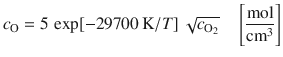 
$$\displaystyle{ c_{\mathrm{O}} = 5\,\exp [-29700\,\mathrm{K}/T]\,\sqrt{c_{\mathrm{O}_{2 }}}\quad \left [ \frac{\mathrm{mol}} {\mathrm{cm}^{3}}\right ] }$$
