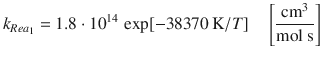 
$$\displaystyle{ k_{Rea_{1}} = 1.8 \cdot 10^{14}\,\exp [-38370\,\mathrm{K}/T]\quad \left [ \frac{\mathrm{cm}^{3}} {\mathrm{mol}\ \mathrm{s}}\right ] }$$
