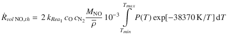 
$$\displaystyle{ \dot{R}_{vol\,\mathrm{NO},th} =\, 2\,k_{Rea_{1}}\,c_{\mathrm{O}}\,c_{\mathrm{N}_{2}} \frac{M_{\mathrm{NO}}} {\overline{\rho }} \,10^{-3}\int \limits _{ T_{min}}^{T_{max} }P(T)\exp [-38370\,\mathrm{K}/T]\,\mathrm{d}T }$$
