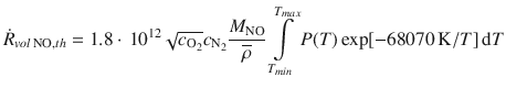 
$$\displaystyle{ \dot{R}_{vol\,\mathrm{NO},th} = 1.8 \cdot \, 10^{12}\sqrt{c_{\mathrm{ O}_{2}}}c_{\mathrm{N}_{2}} \frac{M_{\mathrm{NO}}} {\overline{\rho }} \int \limits _{T_{min}}^{T_{max} }P(T)\exp [-68070\,\mathrm{K}/T]\,\mathrm{d}T }$$
