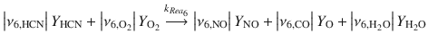 
$$\displaystyle{ \left \vert \nu _{6,\mathrm{HCN}}\right \vert Y _{\mathrm{HCN}} + \left \vert \nu _{6,\mathrm{O}_{2}}\right \vert Y _{\mathrm{O}_{2}}\stackrel{k_{Rea_{6}}}{\longrightarrow }\left \vert \nu _{6,\mathrm{NO}}\right \vert Y _{\mathrm{NO}} + \left \vert \nu _{6,\mathrm{CO}}\right \vert Y _{\mathrm{O}} + \left \vert \nu _{6,\mathrm{H}_{2}\mathrm{O}}\right \vert Y _{\mathrm{H}_{2}\mathrm{O}} }$$
