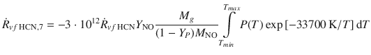 
$$\displaystyle{ \dot{R}_{vf\,\mathrm{HCN},7} = -3\cdot 10^{12}\dot{R}_{ vf\,\mathrm{HCN}}Y _{\mathrm{NO}} \frac{M_{g}} {(1 - Y _{P})M_{\mathrm{NO}}}\int \limits _{T_{min}}^{T_{max} }P(T)\exp \left [-33700\,\mathrm{K}/T\right ]\mathrm{d}T }$$
