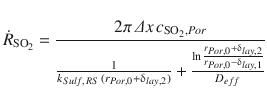 
$$\displaystyle{ \dot{R}_{\mathrm{SO}_{2}} = \frac{2\pi \,\varDelta x\,c_{\mathrm{SO}_{2},Por}} { \frac{1} {k_{Sulf,\,RS}\,(r_{Por,0} +\updelta _{lay,2})} + \frac{\ln \frac{r_{Por,0} +\updelta _{lay,2}} {r_{Por,0} -\updelta _{lay,1}}} {D_{eff}} } }$$
