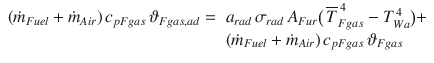 
$$\displaystyle{ \begin{array}{rl} (\dot{m}_{Fuel} +\dot{ m}_{Air})\,c_{pFgas}\,\vartheta _{Fgas,ad} =\,&a_{rad}\,\sigma _{rad}\,A_{Fur}\big(\,\overline{T}_{Fgas}^{\,4} - T_{Wa}^{\,4}\big)+ \\ &(\dot{m}_{Fuel} +\dot{ m}_{Air})\,c_{pFgas}\,\vartheta _{Fgas} \end{array} }$$
