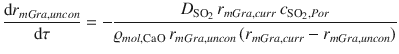 
$$\displaystyle{ \frac{\mathrm{d}r_{mGra,uncon}} {\mathrm{d}\tau } = - \frac{D_{\mathrm{SO}_{2}}\,r_{mGra,curr}\,c_{\mathrm{SO}_{2},Por}} {\varrho _{mol,\mathrm{CaO}}\,r_{mGra,uncon}\,(r_{mGra,curr} - r_{mGra,uncon})} }$$
