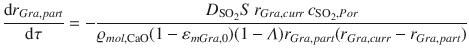 
$$\displaystyle{ \frac{\mathrm{d}r_{Gra,part}} {\mathrm{d}\tau } = - \frac{D_{\mathrm{SO}_{2}}S\,r_{Gra,curr}\,c_{\mathrm{SO}_{2},Por}} {\varrho _{mol,\mathrm{CaO}}(1 -\varepsilon _{mGra,0})(1-\varLambda )r_{Gra,part}(r_{Gra,curr} - r_{Gra,part})} }$$
