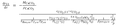 
$$\displaystyle\begin{array}{rcl} \frac{\mathrm{d}r_{S1}} {\mathrm{d}\tau } & =& -\frac{M_{\mathrm{CaCO}_{3}}} {\rho _{\mathrm{CaCO}_{3}}} \cdot \\ & &\cdot \frac{c_{\mathrm{CO}_{2},S1} - c_{\mathrm{CO}_{2},g}} { \frac{1} {k_{Rea,ca}\,\varXi _{T,ca}\,\varXi _{P,ca}} + \frac{(r_{S1}-r_{S2})\,r_{S1}} {D_{eff}\,r_{S2}} + \frac{4\,\pi \,\lambda _{lay,\mathrm{CaSO}_{4}}\,r_{S1}^{2}} {\varXi _{diff}\,D_{\mathrm{SO}_{2}}\,A_{O}} + \frac{1} {\beta _{por,g,ca}}\,\frac{r_{S1}^{2}} {r_{P}^{2}} }{}\end{array}$$
