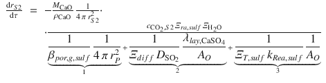 
$$\displaystyle\begin{array}{rcl} \frac{\mathrm{d}r_{S2}} {\mathrm{d}\tau } & =& -\frac{M_{\mathrm{CaO}}} {\rho _{\mathrm{CaO}}} \, \frac{1} {4\,\pi \,r_{S2}^{2}} \cdot \\ & &\cdot \frac{c_{\mathrm{CO}_{2},S2}\,\varXi _{ra,sulf}\,\varXi _{\mathrm{H}_{2}\mathrm{O}}} {\mathop{\underbrace{ \frac{1} {\beta _{por,g,sulf}}\, \frac{1} {4\,\pi \,r_{P}^{2}} }}\limits _{1} +\mathop{\underbrace{ \frac{1} {\varXi _{diff}\,D_{\mathrm{SO}_{2}}} \, \frac{\lambda _{lay,\mathrm{CaSO}_{4}}} {A_{O}} }}\limits _{2} +\mathop{\underbrace{ \frac{1} {\varXi _{T,sulf}\,k_{Rea,sulf}}\, \frac{1} {A_{O}}}}\limits _{3}}{}\end{array}$$
