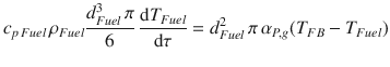 
$$\displaystyle{ c_{p\,Fuel}\,\rho _{Fuel}\frac{d_{Fuel}^{3}\,\pi } {6} \,\frac{\mathrm{d}T_{Fuel}} {\mathrm{d}\tau } = d_{Fuel}^{2}\,\pi \,\alpha _{ P,g}(T_{FB} - T_{Fuel}) }$$
