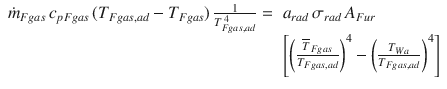 
$$\displaystyle{ \begin{array}{rl} \dot{m}_{Fgas}\,c_{pFgas}\,(T_{Fgas,ad} - T_{Fgas})\, \frac{1} {T_{Fgas,ad}^{\,4}} =\,&a_{rad}\,\sigma _{rad}\,A_{Fur} \\ &{\Biggl [{\biggl ( \frac{\overline{T}_{Fgas}} {T_{Fgas,ad}}\biggr )}^{4} -{\biggl ( \frac{T_{Wa}} {T_{Fgas,ad}}\biggr )}^{4}\Biggr ]} \end{array} }$$
