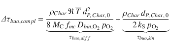 
$$\displaystyle{ \varDelta \tau _{buo,compl} =\mathop{\underbrace{ \frac{\rho _{Char}\,\mathfrak{R}\,\overline{T}\,d_{P,\,Char,\,0}^{2}} {8\,M_{\mathrm{C}}\,f_{mc}\,D_{bin,\mathrm{O}_{2}}\,p_{\mathrm{O_{2}}}} }}\limits _{\tau _{buo,diff}} +\mathop{\underbrace{ \frac{\rho _{Char}\,d_{P,\,Char,\,0}} {2\,k_{\mathrm{S}}\,p_{\mathrm{O_{2}}}} }}\limits _{\tau _{buo,kin}} }$$
