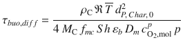 
$$\displaystyle{ \tau _{buo,diff} = \frac{\rho _{\mathrm{C}}\,\mathfrak{R}\,\overline{T}\,d_{P,\,Char,\,0}^{2}} {4\,M_{\mathrm{C}}\,f_{mc}\,Sh\,\varepsilon _{b}\,D_{m}\,c_{\mathrm{O_{2},mol}}^{p}\,p} }$$
