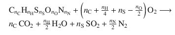 
$$\displaystyle{ \begin{array}{rl} &\mathrm{C}_{n_{\mathrm{C}}}\mathrm{H}_{n_{\mathrm{H}}}\mathrm{S}_{n_{\mathrm{S}}}\mathrm{O}_{n_{\mathrm{O}}}\mathrm{N}_{n_{\mathrm{N}}} +{\biggl ( n_{\mathrm{C}} + \frac{n_{\mathrm{H}}} {4} + n_{\mathrm{S}} -\frac{n_{\mathrm{O}}} {2} \biggr )}\,\mathrm{O}_{2}\longrightarrow \\ & n_{\mathrm{C}}\,\mathrm{CO}_{2} + \frac{n_{\mathrm{H}}} {2} \,\mathrm{H}_{2}\mathrm{O} + n_{\mathrm{S}}\,\mathrm{SO}_{2} + \frac{n_{\mathrm{N}}} {2} \,\mathrm{N}_{2}\end{array} }$$
