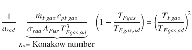 
$$\displaystyle{ \frac{1} {a_{rad}}\,\mathop{\underbrace{ \frac{\dot{m}_{Fgas}\,c_{pFgas}} {\sigma _{rad}\,A_{Fur}\,T_{Fgas,ad}^{3}} }}\limits _{K_{ o}=\mbox{ Konakow number}}{\biggl (1 - \frac{T_{Fgas}} {T_{Fgas,ad}}\biggr )} ={\biggl ( \frac{T_{Fgas}} {T_{Fgas,ad}}\biggr )}^{2} }$$
