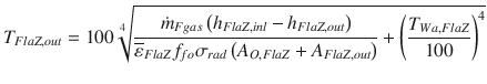 
$$\displaystyle{ T_{FlaZ,out} = 100\root{4}\of{ \frac{\dot{m}_{Fgas}\left (h_{FlaZ,inl} - h_{FlaZ,out}\right )} {\overline{\varepsilon }_{FlaZ}f_{fo}\sigma _{rad}\left (A_{O,FlaZ} + A_{FlaZ,out}\right )} + \left (\frac{T_{Wa,FlaZ}} {100} \right )^{4}} }$$
