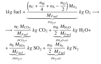 
$$\displaystyle{ \begin{array}{rl} &1kg\mbox{ fuel} +\mathop{\underbrace{ \frac{{\biggl (n_{\mathrm{C}}+\dfrac{n_{\mathrm{H}}} {4} +n_{\mathrm{S}}-\dfrac{n_{\mathrm{O}}} {2} \biggr )}\,M_{\mathrm{O}_{2}}} {M_{Fuel}} }}\limits _{\mu _{\mathrm{O}_{ 2}st}}\,kg\;\mathrm{O}_{2}\longrightarrow \\ & \longrightarrow \mathop{\underbrace{ \frac{n_{\mathrm{C}}\,M_{\mathrm{CO}_{2}}} {M_{Fuel}} }}\limits _{\mu _{\mathrm{CO}_{ 2}st}}\,kg\;\mathrm{CO}_{2} +\mathop{\underbrace{ \frac{n_{\mathrm{H}}} {2} \, \frac{M_{\mathrm{H}_{2}\mathrm{O}}} {M_{Fuel}}}}\limits _{\mu _{\mathrm{H}_{ 2}\mathrm{O}stO}}\,kg\;\mathrm{H}_{2}\mathrm{O}+ \\ & +\mathop{\underbrace{ \frac{n_{\mathrm{S}}\,M_{\mathrm{SO}_{2}}} {M_{Fuel}} }}\limits _{\mu _{\mathrm{SO}_{ 2}st}}\,kg\;\mathrm{SO}_{2} +\mathop{\underbrace{ \frac{n_{\mathrm{N}}} {2} \, \frac{M_{\mathrm{N}_{2}}} {M_{Fuel}}}}\limits _{\mu _{\mathrm{N}_{ 2}stO}}\,kg\;\mathrm{N}_{2}\end{array} }$$
