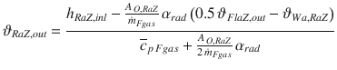 
$$\displaystyle{ \vartheta _{RaZ,out} = \frac{h_{RaZ,inl} -\frac{A_{\,O,RaZ}} {\dot{m}_{Fgas}} \,\alpha _{rad}\left (0.5\,\vartheta _{FlaZ,out} -\vartheta _{Wa,RaZ}\right )} {\overline{c}_{p\,Fgas} + \frac{A_{\,O,RaZ}} {2\,\dot{m}_{Fgas}}\,\alpha _{rad}} }$$
