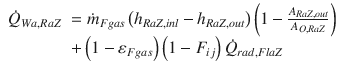 
$$\displaystyle{ \begin{array}{rl} \dot{Q}_{Wa,RaZ}& =\dot{ m}_{Fgas}\left (h_{RaZ,inl} - h_{RaZ,out}\right )\left (1 -\frac{A_{RaZ,out}} {A_{O,RaZ}} \right ) \\ & + \left (1 -\varepsilon _{Fgas}\right )\left (1 - F_{ij}\right )\dot{Q}_{rad,FlaZ} \end{array} }$$
