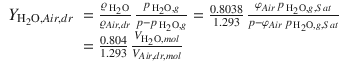 
$$\displaystyle{ \begin{array}{rl} Y _{\mathrm{H}_{2}\mathrm{O},Air,dr}& = \frac{\varrho _{\,\mathrm{H}_{2}\mathrm{O}}} {\varrho _{Air,dr}}\, \frac{p_{\,\mathrm{H}_{2}\mathrm{O},g}} {p-p_{\,\mathrm{H}_{2}\mathrm{O},g}} = \frac{0.8038} {1.293} \, \frac{\varphi _{Air}\,p_{\,\mathrm{H}_{2}\mathrm{O},g,Sat}} {p-\varphi _{Air}\,p_{\,\mathrm{H}_{2}\mathrm{O},g,Sat}} \\ & = \frac{0.804} {1.293}\, \frac{V _{\mathrm{H}_{2}\mathrm{O},mol}} {V _{Air,dr,mol}} \end{array} }$$
