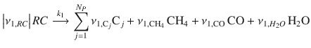 
$$\displaystyle{ \left \vert \nu _{1,RC}\right \vert RC\stackrel{k_{1}}{\longrightarrow }\sum \limits _{j=1}^{N_{P} }\nu _{1,\mathrm{C}_{j}}\mathrm{C}_{j} +\nu _{1,\mathrm{CH}_{4}}\,\mathrm{CH}_{4} +\nu _{1,\mathrm{CO}}\,\mathrm{CO} +\nu _{1,H_{2}O}\,\mathrm{H}_{2}\mathrm{O} }$$
