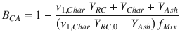 
$$\displaystyle{ B_{CA} = 1 -\frac{\nu _{1,Char}\;Y _{RC} + Y _{Char} + Y _{Ash}} {\left (\nu _{1,Char}\;Y _{RC,0} + Y _{Ash}\right )f_{Mix}} }$$
