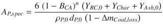 
$$\displaystyle{ A_{P,spec} = \frac{6\,\left (1 - B_{CA}\right )^{n}\,\left (Y _{RC,0} + Y _{Char} + Y _{Ash,0}\right )} {\rho _{P,0}\,d_{P,0}\,\left (1 - \Delta m_{Coal,loss}\right )} }$$
