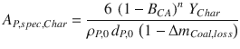 
$$\displaystyle{ A_{P,spec,Char} = \frac{6\,\left (1 - B_{CA}\right )^{n}\,Y _{Char}} {\rho _{P,0}\,d_{P,0}\,\left (1 - \Delta m_{Coal,loss}\right )} }$$
