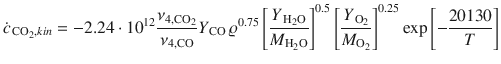 
$$\displaystyle{ \dot{c}_{\,\mathrm{CO}_{2},kin} = -2.24 \cdot 10^{12}\frac{\nu _{4,\mathrm{CO}_{2}}} {\nu _{4,\mathrm{CO}}} Y _{\,\mathrm{CO}}\,\varrho ^{0.75}\left [ \frac{Y _{\,\mathrm{H}_{2}\mathrm{O}}} {M_{\mathrm{H}_{2}\mathrm{O}}}\right ]^{0.5}\left [ \frac{Y _{\,\mathrm{O}_{2}}} {M_{\mathrm{O}_{2}}} \right ]^{0.25}\exp \left [-\frac{20130} {T} \right ] }$$
