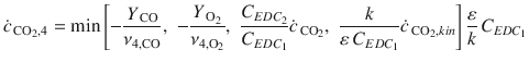 
$$\displaystyle{ \dot{c}_{\,\mathrm{CO}_{2},4} = \min \left [-\frac{Y _{\,\mathrm{CO}}} {\nu _{4,\mathrm{CO}}},\,\,-\frac{Y _{\,\mathrm{O}_{2}}} {\nu _{4,\mathrm{O}_{2}}},\,\, \frac{C_{EDC_{2}}} {C_{EDC_{1}}} \dot{c}_{\,\mathrm{CO}_{2}},\,\, \frac{k} {\varepsilon \,C_{EDC_{1}}} \dot{c}_{\,\mathrm{CO}_{2},kin}\right ] \frac{\varepsilon } {k}\,C_{EDC_{1}} }$$
