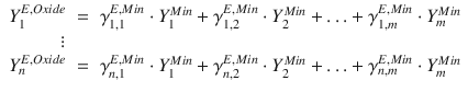 
$$\displaystyle\begin{array}{rcl} Y _{1}^{E,Oxide}& =& \gamma _{ 1,1}^{E,Min} \cdot Y _{ 1}^{Min} +\gamma _{ 1,2}^{E,Min} \cdot Y _{ 2}^{Min} +\ldots +\gamma _{ 1,m}^{E,Min} \cdot Y _{ m}^{Min} \\ \vdots& & \\ Y _{n}^{E,Oxide}& =& \gamma _{ n,1}^{E,Min} \cdot Y _{ 1}^{Min} +\gamma _{ n,2}^{E,Min} \cdot Y _{ 2}^{Min} +\ldots +\gamma _{ n,m}^{E,Min} \cdot Y _{ m}^{Min}{}\end{array}$$
