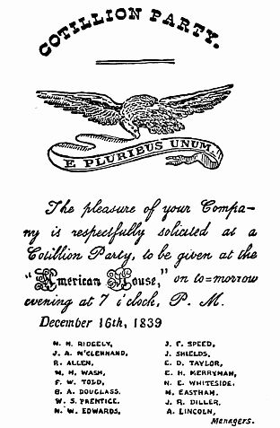 COTILLION PARTY. The pleasure of your Company is respectfully solicited at a Cotillion Party, to be given at the "American House", on to-morrow evening at 7 o'clock, P. M. December 16th, 1839 M. H. RIDGELY, J. A. M'CLENNAND, R. ALLEN, N. H. WASH, F. W. TOLD, G. A. DOUGLASS, W. S. PRENTICE, N. W. EDWARDS, J. E. SPEED, J. SHIELDS, E. D. TAYLOR, E. H. MERRYMAN, N. E. WHITESIDE, M. EASTHAM, J. R. DILLER, A. LINCOLN, Managers.