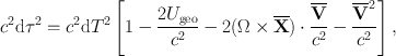 
$${c}^{2}\mathrm{d}{\tau }^{2} = {c}^{2}\mathrm{d}{T}^{2}\left [1 -\frac{2{U}_{\mathrm{geo}}} {{c}^{2}} - 2(\Omega \times \overline{\mathbf{X}}) \cdot \frac{\overline{\mathbf{V}}} {{c}^{2}} -\frac{{\overline{\mathbf{V}}}^{2}} {{c}^{2}} \right ],$$
