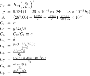 
$$\begin{array}{rcl} {p}_{\mathrm{w}}& =& {H}_{\mathrm{rel}}{\left ( \frac{{T}_{0}} {247.1}\right )}^{\delta } \\ g& =& 9.784\,(1 - 26 \times 1{0}^{-4}\cos 2\Phi - 28 \times 1{0}^{-8}\,{h}_{ 0}) \\ A& =& \left (287.604 + \frac{1.6288} {{\lambda }^{2}} + \frac{0.0136} {{\lambda }^{4}} \right )\, \frac{273.15} {1013.25} \times 1{0}^{-6} \\ {C}_{1}& =& \alpha \\ {C}_{2}& =& g{M}_{\mathrm{d}}/S \\ {C}_{3}& =& {C}_{2}/{C}_{1} \equiv \gamma \\ {C}_{4}& =& \delta \\ {C}_{5}& =& \frac{{p}_{\mathrm{w}}(1 - {M}_{\mathrm{d}}/{M}_{\mathrm{w}})\gamma } {(\delta - \gamma )} \\ {C}_{6}& =& \frac{A(p + {C}_{5})} {{T}_{0}} \\ {C}_{7}& =& \frac{(A{C}_{5} + 11.2684 \times 1{0}^{-6}{p}_{\mathrm{w}})} {{T}_{0}} \\ {C}_{8}& =& \frac{\alpha (\gamma - 1){C}_{6}} {{T}_{0}} \\ {C}_{9}& =& \frac{\alpha (\delta - 1){C}_{7}} {{T}_{0}} \end{array}$$
