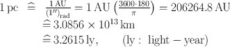 
$$\begin{array}{rcl} 1\,\mathrm{pc}\,& \widehat{=}& \, \frac{1\,\mathrm{AU}} {{(1^{\prime\prime})}_{\mathrm{rad}}} = 1\,\mathrm{AU}\left (\frac{3600 \cdot 180} {\pi } \right ) = 206264.8\,\mathrm{AU} \\ & & \widehat{=}\, 3.0856 \times 1{0}^{13}\,\mathrm{km} \\ & & \widehat{=}\, 3.2615\,\mathrm{ly},\qquad \mathrm{(ly :\ light - year)}\end{array}$$
